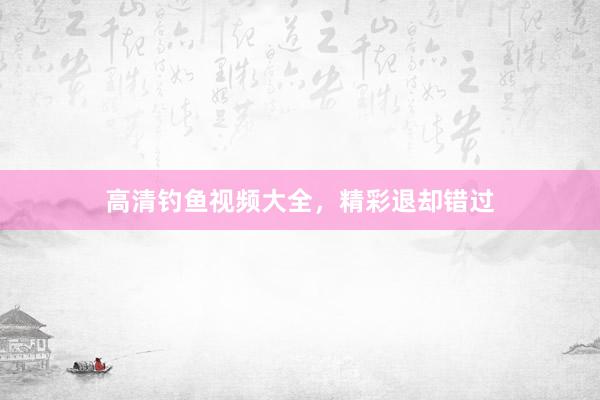 高清钓鱼视频大全，精彩退却错过